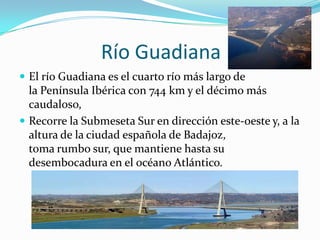 Río Guadiana
 El río Guadiana es el cuarto río más largo de
  la Península Ibérica con 744 km y el décimo más
  caudaloso,
 Recorre la Submeseta Sur en dirección este-oeste y, a la
  altura de la ciudad española de Badajoz,
  toma rumbo sur, que mantiene hasta su
  desembocadura en el océano Atlántico.
 