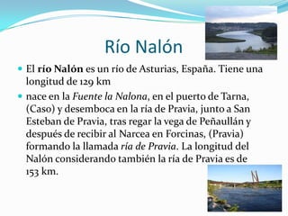 Río Nalón
 El río Nalón es un río de Asturias, España. Tiene una
  longitud de 129 km
 nace en la Fuente la Nalona, en el puerto de Tarna,
  (Caso) y desemboca en la ría de Pravia, junto a San
  Esteban de Pravia, tras regar la vega de Peñaullán y
  después de recibir al Narcea en Forcinas, (Pravia)
  formando la llamada ría de Pravia. La longitud del
  Nalón considerando también la ría de Pravia es de
  153 km.
 
