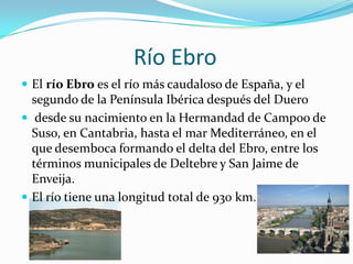 Río Ebro
 El río Ebro es el río más caudaloso de España, y el
  segundo de la Península Ibérica después del Duero
 desde su nacimiento en la Hermandad de Campoo de
  Suso, en Cantabria, hasta el mar Mediterráneo, en el
  que desemboca formando el delta del Ebro, entre los
  términos municipales de Deltebre y San Jaime de
  Enveija.
 El río tiene una longitud total de 930 km.
 