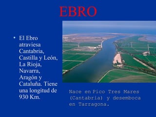 EBRO
• El Ebro                • Nace en Pico
  atraviesa                Tres Mares
  Cantabria,               (Cantabria) y
  Castilla y León,         desemboca en
  La Rioja,
  Navarra,                 Tarragona.
  Aragón y
  Cataluña. Tiene
  una longitud de     Nace en Pico Tres Mares
  930 Km.             (Cantabria) y desemboca
                      en Tarragona.
 
