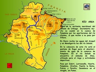 SIERRA  DE  CODÉS SIERRA  DE  MONTEJURRA SIERRA  DE  ARALAR M.  DE  BIDASOA VALLE DE BAZTÁN SIERRA DEL PERDÓN S. DE ALAIZ S. DE LEYRE SIERRA DE ABODI LA  RIOJA F  R  A  N  C  I  A ARAGÓN PAÍS  VASCO S.  DE  URBASA SIERRA  DE  ANDÍA S.  DE  LOQUIZ R Í O  E B R O SAYOA 1.418 m AUTZA  2.047 m ORZANZURIETA 1.570 m ORHY  2.024 m MESA DE LOS TRES REYES 2.433 m PEÑA EZCAURRE 2.047 m R Í O  A R G A RÍO  ARGA Nace en la vertiente meridional del collado de Urkiaga. Incrementa mu-cho su caudal en la cuenca de Pamplona por las aportaciones del río Ulzama, al que recibe a su paso por Villava. En Ibero recibe las aguas del Araquil y en Mendigorría las del río Salado.  En la cabecera de este río está el pantano de Eugui para el abasteci-miento de agua de la comarca de Pamplona. En el río Salado se encuentra el embalse de Alloz, utilizado para el riego y actividades deportivas. Pasa por Zubiri, Larrasoaña, Huarte, Pamplona, Ororbia, Puente la Reina, Falces y Peralta. Desmboca en el Aragón, en Funes.  PAMPLONA 