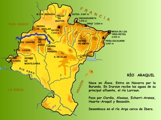 SIERRA  DE  CODÉS SIERRA  DE  MONTEJURRA SIERRA  DE  ARALAR M.  DE  BIDASOA VALLE DE BAZTÁN SIERRA DEL PERDÓN S. DE ALAIZ S. DE LEYRE SIERRA DE ABODI LA  RIOJA F  R  A  N  C  I  A ARAGÓN PAÍS  VASCO S.  DE  URBASA SIERRA  DE  ANDÍA S.  DE  LOQUIZ R Í O  E B R O SAYOA 1.418 m AUTZA  2.047 m ORZANZURIETA 1.570 m ORHY  2.024 m MESA DE LOS TRES REYES 2.433 m PEÑA EZCAURRE 2.047 m RÍO  ARAQUIL RÍO  ARAQUIL Nace en Álava. Entra en Navarra por la Burunda. En Irurzun recibe las aguas de su principal afluente, el río Larraun.  Pasa por Ciordia, Alsasua, Echarri-Aranaz, Huarte-Araquil y Beasoáin. Desemboca en el río Arga cerca de Ibero.  