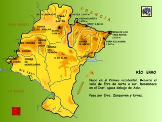 SIERRA  DE  CODÉS SIERRA  DE  MONTEJURRA SIERRA  DE  ARALAR M.  DE  BIDASOA VALLE DE BAZTÁN SIERRA DEL PERDÓN S. DE ALAIZ S. DE LEYRE SIERRA DE ABODI LA  RIOJA F  R  A  N  C  I  A ARAGÓN PAÍS  VASCO S.  DE  URBASA SIERRA  DE  ANDÍA S.  DE  LOQUIZ R Í O  E B R O SAYOA 1.418 m AUTZA  2.047 m ORZANZURIETA 1.570 m ORHY  2.024 m MESA DE LOS TRES REYES 2.433 m PEÑA EZCAURRE 2.047 m RÍO  ERRO Nace en el Pirineo occidental. Recorre el valle de Erro de norte a sur. Desemboca en el Irati aguas debajo de Aoiz. Pasa por Erro, Zunzarren y Urroz. 