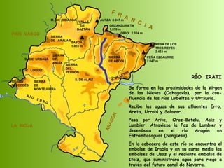 RÍO  IRATI Se forma en las proximidades de la Virgen de las Nieves (Ochagavía), por la con-fluencia de los ríos Urbeltza y Urtxuria. Recibe las aguas de sus afluentes Erro, Areta, Urrobi y Salazar. Pasa por Arive, Oroz-Betelu, Aoiz y Lumbier. Atraviesa la Foz de Lumbier y desemboca en el río Aragón en Entrambasaguas (Sangüesa). En la cabecera de este río se encuentra el embalse de Irabia y en su curso medio los embalses de Usoz y el reciente embalse de Itoiz, que suministrará agua para riego a través del futuro canal de Navarra. SIERRA  DE  CODÉS SIERRA  DE  MONTEJURRA SIERRA  DE  ARALAR M.  DE  BIDASOA VALLE DE BAZTÁN SIERRA DEL PERDÓN S. DE ALAIZ S. DE LEYRE SIERRA DE ABODI LA  RIOJA F  R  A  N  C  I  A ARAGÓN PAÍS  VASCO S.  DE  URBASA SIERRA  DE  ANDÍA S.  DE  LOQUIZ R Í O  E B R O SAYOA 1.418 m AUTZA  2.047 m ORZANZURIETA 1.570 m ORHY  2.024 m MESA DE LOS TRES REYES 2.433 m PEÑA EZCAURRE 2.047 m 
