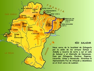 RÍO  SALAZAR Nace cerca de la localidad de Ochagavía por la unión de los arroyos Zatoya y Anduña y recorre de norte a sur el valle de Salazar y el Almiradío de Navascues. Pasa por Ochagavía, Ezcároz, Esparza, Uscarrés, Ustes y Navascués. Atraviesa la impresionante Foz de Arbayún y desemboca en el Irati cerca de Lumbier. SIERRA  DE  CODÉS SIERRA  DE  MONTEJURRA SIERRA  DE  ARALAR M.  DE  BIDASOA VALLE DE BAZTÁN SIERRA DEL PERDÓN S. DE ALAIZ S. DE LEYRE SIERRA DE ABODI LA  RIOJA F  R  A  N  C  I  A ARAGÓN PAÍS  VASCO S.  DE  URBASA SIERRA  DE  ANDÍA S.  DE  LOQUIZ R Í O  E B R O SAYOA 1.418 m AUTZA  2.047 m ORZANZURIETA 1.570 m ORHY  2.024 m MESA DE LOS TRES REYES 2.433 m PEÑA EZCAURRE 2.047 m 