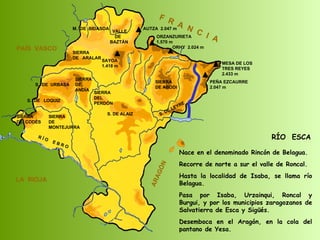 RÍO  ESCA Nace en el denominado Rincón de Belagua. Recorre de norte a sur el valle de Roncal. Hasta la localidad de Isaba, se llama río Belagua.  Pasa por Isaba, Urzainqui, Roncal y Burgui, y por los municipios zaragozanos de Salvatierra de Esca y Sigüés.  Desemboca en el Aragón, en la cola del pantano de Yesa.  SIERRA  DE  CODÉS SIERRA  DE  MONTEJURRA SIERRA  DE  ARALAR M.  DE  BIDASOA VALLE DE BAZTÁN SIERRA DEL PERDÓN S. DE ALAIZ S. DE LEYRE SIERRA DE ABODI LA  RIOJA F  R  A  N  C  I  A ARAGÓN PAÍS  VASCO S.  DE  URBASA SIERRA  DE  ANDÍA S.  DE  LOQUIZ R Í O  E B R O SAYOA 1.418 m AUTZA  2.047 m ORZANZURIETA 1.570 m ORHY  2.024 m MESA DE LOS TRES REYES 2.433 m PEÑA EZCAURRE 2.047 m 