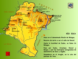 SIERRA  DE  CODÉS SIERRA  DE  MONTEJURRA SIERRA  DE  ARALAR M.  DE  BIDASOA VALLE DE BAZTÁN SIERRA DEL PERDÓN S. DE ALAIZ S. DE LEYRE SIERRA DE ABODI LA  RIOJA F  R  A  N  C  I  A ARAGÓN PAÍS  VASCO S.  DE  URBASA SIERRA  DE  ANDÍA S.  DE  LOQUIZ R Í O  E B R O SAYOA 1.418 m AUTZA  2.047 m ORZANZURIETA 1.570 m ORHY  2.024 m MESA DE LOS TRES REYES 2.433 m PEÑA EZCAURRE 2.047 m RÍO  ESCA Nace en el denominado Rincón de Belagua. Recorre de norte a sur el valle de Roncal. Hasta la localidad de Isaba, se llama río Belagua.  Pasa por Isaba, Urzainqui, Roncal y Burgui, y por los municipios zaragozanos de Salvatierra de Esca y Sigüés.  Desemboca en el Aragón, en la cola del pantano de Yesa.  