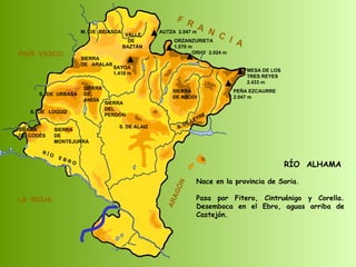 RÍO  ALHAMA Nace en la provincia de Soria. Pasa por Fitero, Cintruénigo y Corella. Desemboca en el Ebro, aguas arriba de Castejón.  SIERRA  DE  CODÉS SIERRA  DE  MONTEJURRA SIERRA  DE  ARALAR M.  DE  BIDASOA VALLE DE BAZTÁN SIERRA DEL PERDÓN S. DE ALAIZ S. DE LEYRE SIERRA DE ABODI LA  RIOJA F  R  A  N  C  I  A ARAGÓN PAÍS  VASCO S.  DE  URBASA SIERRA  DE  ANDÍA S.  DE  LOQUIZ R Í O  E B R O SAYOA 1.418 m AUTZA  2.047 m ORZANZURIETA 1.570 m ORHY  2.024 m MESA DE LOS TRES REYES 2.433 m PEÑA EZCAURRE 2.047 m 