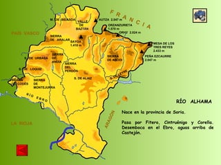 SIERRA  DE  CODÉS SIERRA  DE  MONTEJURRA SIERRA  DE  ARALAR M.  DE  BIDASOA VALLE DE BAZTÁN SIERRA DEL PERDÓN S. DE ALAIZ S. DE LEYRE SIERRA DE ABODI LA  RIOJA F  R  A  N  C  I  A ARAGÓN PAÍS  VASCO S.  DE  URBASA SIERRA  DE  ANDÍA S.  DE  LOQUIZ R Í O  E B R O SAYOA 1.418 m AUTZA  2.047 m ORZANZURIETA 1.570 m ORHY  2.024 m MESA DE LOS TRES REYES 2.433 m PEÑA EZCAURRE 2.047 m RÍO  ALHAMA Nace en la provincia de Soria. Pasa por Fitero, Cintruénigo y Corella. Desemboca en el Ebro, aguas arriba de Castejón.  