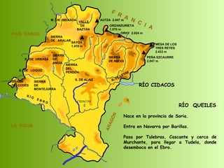 RÍO  QUEILES Nace en la provincia de Soria. Entra en Navarra por Barillas.  Pasa por Tulebras, Cascante y cerca de Murchante, para llegar a Tudela, donde desemboca en el Ebro.  SIERRA  DE  CODÉS SIERRA  DE  MONTEJURRA SIERRA  DE  ARALAR M.  DE  BIDASOA VALLE DE BAZTÁN SIERRA DEL PERDÓN S. DE ALAIZ S. DE LEYRE SIERRA DE ABODI LA  RIOJA F  R  A  N  C  I  A ARAGÓN PAÍS  VASCO S.  DE  URBASA SIERRA  DE  ANDÍA S.  DE  LOQUIZ R Í O  E B R O SAYOA 1.418 m AUTZA  2.047 m ORZANZURIETA 1.570 m ORHY  2.024 m MESA DE LOS TRES REYES 2.433 m PEÑA EZCAURRE 2.047 m CIDACOS RÍO CIDACOS 