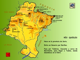 SIERRA  DE  CODÉS SIERRA  DE  MONTEJURRA SIERRA  DE  ARALAR M.  DE  BIDASOA VALLE DE BAZTÁN SIERRA DEL PERDÓN S. DE ALAIZ S. DE LEYRE SIERRA DE ABODI LA  RIOJA F  R  A  N  C  I  A ARAGÓN PAÍS  VASCO S.  DE  URBASA SIERRA  DE  ANDÍA S.  DE  LOQUIZ R Í O  E B R O SAYOA 1.418 m AUTZA  2.047 m ORZANZURIETA 1.570 m ORHY  2.024 m MESA DE LOS TRES REYES 2.433 m PEÑA EZCAURRE 2.047 m RÍO  QUEILES Nace en la provincia de Soria. Entra en Navarra por Barillas.  Pasa por Tulebras, Cascante y cerca de Murchante, para llegar a Tudela, donde desemboca en el Ebro.  