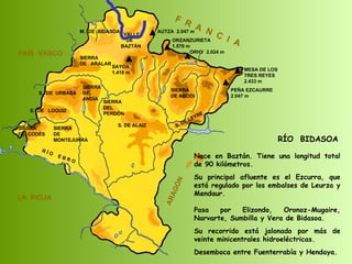 RÍO  BIDASOA Nace en Baztán. Tiene una longitud total de 90 kilómetros. Su principal afluente es el Ezcurra, que está regulado por los embalses de Leurza y Mendaur.  Pasa por Elizondo, Oronoz-Mugaire, Narvarte, Sumbilla y Vera de Bidasoa. Su recorrido está jalonado por más de veinte minicentrales hidroeléctricas. Desemboca entre Fuenterrabía y Hendaya. SIERRA  DE  CODÉS SIERRA  DE  MONTEJURRA SIERRA  DE  ARALAR M.  DE  BIDASOA VALLE DE BAZTÁN SIERRA DEL PERDÓN S. DE ALAIZ S. DE LEYRE SIERRA DE ABODI LA  RIOJA F  R  A  N  C  I  A ARAGÓN PAÍS  VASCO S.  DE  URBASA SIERRA  DE  ANDÍA S.  DE  LOQUIZ R Í O  E B R O SAYOA 1.418 m AUTZA  2.047 m ORZANZURIETA 1.570 m ORHY  2.024 m MESA DE LOS TRES REYES 2.433 m PEÑA EZCAURRE 2.047 m 