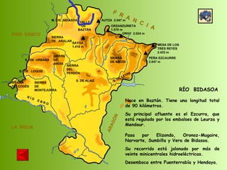 SIERRA  DE  CODÉS SIERRA  DE  MONTEJURRA SIERRA  DE  ARALAR M.  DE  BIDASOA VALLE DE BAZTÁN SIERRA DEL PERDÓN S. DE ALAIZ S. DE LEYRE SIERRA DE ABODI LA  RIOJA F  R  A  N  C  I  A ARAGÓN PAÍS  VASCO S.  DE  URBASA SIERRA  DE  ANDÍA S.  DE  LOQUIZ R Í O  E B R O SAYOA 1.418 m AUTZA  2.047 m ORZANZURIETA 1.570 m ORHY  2.024 m MESA DE LOS TRES REYES 2.433 m PEÑA EZCAURRE 2.047 m RÍO  BIDASOA Nace en Baztán. Tiene una longitud total de 90 kilómetros. Su principal afluente es el Ezcurra, que está regulado por los embalses de Leurza y Mendaur.  Pasa por Elizondo, Oronoz-Mugaire, Narvarte, Sumbilla y Vera de Bidasoa. Su recorrido está jalonado por más de veinte minicentrales hidroeléctricas. Desemboca entre Fuenterrabía y Hendaya. 