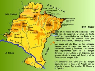 SIERRA  DE  CODÉS S.  DE  URBASA SIERRA  DE  MONTEJURRA SIERRA  DE  ANDÍA SIERRA  DE  ARALAR M.  DE  BIDASOA VALLE DE BAZTÁN SAYOA 1.418 m SIERRA DEL PERDÓN S. DE ALAIZ S. DE LEYRE SIERRA DE ABODI LA  RIOJA F  R  A  N  C  I  A ARAGÓN PAÍS  VASCO S.  DE  LOQUIZ R Í O  E B R O MESA DE LOS TRES REYES 2.433 m PEÑA EZCAURRE 2.047 m ORZANZURIETA 1.570 m ORHY  2.024 m AUTZA  2.047 m RÍO  EBRO Nace en los Picos de Urbión (Soria). Tiene 500 km de recorrido y sirve de límite entre las comunidades de La Rioja y la Comunidad Foral de Navarra. Pasa por Lodosa, San Adrián, Castejón y Tudela. Las aguas del río Ebro se han utilizado siempre para el riego, por eso se han construido canales y acequias. Los canales más importantes son: en la margen derecha, el de Lodosa y el Imperial, que arranca desde la presa del Bocal, y el de Tauste en su margen izda. Los afluentes del Ebro por su margen izquierda son: el Ega y el Aragón con su afluente el Arga. Por la dcha: El Alhama y el Queiles. TUDELA 