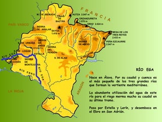 R Í O  E B R O SIERRA  DE  CODÉS SIERRA  DE  MONTEJURRA SIERRA  DE  ARALAR M.  DE  BIDASOA VALLE DE BAZTÁN SIERRA DEL PERDÓN S. DE ALAIZ S. DE LEYRE SIERRA DE ABODI LA  RIOJA F  R  A  N  C  I  A ARAGÓN PAÍS  VASCO S.  DE  URBASA SIERRA  DE  ANDÍA S.  DE  LOQUIZ SAYOA 1.418 m AUTZA  2.047 m ORZANZURIETA 1.570 m ORHY  2.024 m MESA DE LOS TRES REYES 2.433 m PEÑA EZCAURRE 2.047 m R Í O  E G A R Í O  E G A ESTELLA RÍO  EGA Nace en Álava. Por su caudal y cuenca es el más pequeño de los tres grandes ríos que forman la vertiente mediterránea. La abundante utilización del agua de este río para el riego merma mucho su caudal en su último tramo. Pasa por Estella y Lerín, y desemboca en el Ebro en San Adrián. R. Urederra 