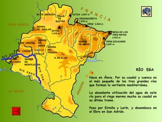 R Í O  E B R O SIERRA  DE  CODÉS SIERRA  DE  MONTEJURRA SIERRA  DE  ARALAR M.  DE  BIDASOA VALLE DE BAZTÁN SIERRA DEL PERDÓN S. DE ALAIZ S. DE LEYRE SIERRA DE ABODI LA  RIOJA F  R  A  N  C  I  A ARAGÓN PAÍS  VASCO S.  DE  URBASA SIERRA  DE  ANDÍA S.  DE  LOQUIZ SAYOA 1.418 m AUTZA  2.047 m ORZANZURIETA 1.570 m ORHY  2.024 m MESA DE LOS TRES REYES 2.433 m PEÑA EZCAURRE 2.047 m R Í O  E G A R Í O  E G A ESTELLA RÍO  EGA Nace en Álava. Por su caudal y cuenca es el más pequeño de los tres grandes ríos que forman la vertiente mediterránea. La abundante utilización del agua de este río para el riego merma mucho su caudal en su último tramo. Pasa por Estella y Lerín, y desemboca en el Ebro en San Adrián. R. Urederra 