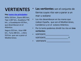 VERTIENTES Las vertientes   son el conjunto de tierras cuyos ríos van a parar a un mar u océano Los ríos desembocan en los mares que rodean España,  que son el Mediterráneo, Cantábrico y en el  océano Atlántico.  Por lo tanto podemos dividir los ríos en  tres vertientes : VERTIENTE_____________________  VERTIENTE____________________ Y VERTIENTE _____________________ Hay  nueve ríos principales :  Miño 310 km., Duero 895 km., Tajo 1.007 km., Guadiana 778 km., y Guadalquivir 657km., que desembocan en el Atlántico.  Segura 325 km., Júcar 498 km., Turia 280 km.,  y Ebro 910 km. que van a parar al Mediterráneo.  