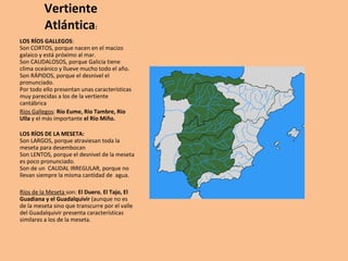Vertiente Atlántica : LOS RÍOS GALLEGOS : Son CORTOS, porque nacen en el macizo galaico y está próximo al mar. Son CAUDALOSOS, porque Galicia tiene clima oceánico y llueve mucho todo el año. Son RÁPIDOS, porque el desnivel el pronunciado. Por todo ello presentan unas características muy parecidas a los de la vertiente cantábrica Ríos Gallegos :  Río Eume, Río Tambre, Río Ulla  y el más importante  el Río Miño. LOS RÍOS DE LA MESETA: Son LARGOS, porque atraviesan toda la meseta para desembocan Son LENTOS, porque el desnivel de la meseta es poco pronunciado. Son de un  CAUDAL IRREGULAR, porque no llevan siempre la misma cantidad de  agua. Ríos de la Meseta  son:  El Duero ,  El Tajo, El Guadiana y el Guadalquivir  (aunque no es de la meseta sino que transcurre por el valle del Guadalquivir presenta características similares a los de la meseta. 