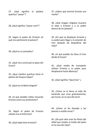 27. ¿Qué significa      la   palabra   37. ¿Sobre qué durmió Ernesto esa
quechua “yawar”?                       noche?


                                       38. ¿Qué imagen religiosa muestra
28. ¿Qué significa “yawar rumi”?       el viejo a Ernesto y a su padre
                                       dentro de la Catedral?


29. Según el padre de Ernesto ¿A       39. ¿En qué se desplazan Ernesto y
qué inca perteneció el palacio?        su padre para llegar a la estación de
                                       tren después de despedirse del
                                       viejo?

30. ¿Qué es un yanawiku?
                                       40. ¿A qué pueblo los lleva el tren
                                       desde el Cusco?

31. ¿Qué inca construyó la plaza del
Cusco?                                 41. ¿Qué medio de transporte
                                       utilizan Ernesto y su padre para
                                       desplazarse hasta Abancay?
32. ¿Qué nombre quechua tiene el
palacio de Huayna Cápac?
                                       42. ¿Qué significa “Apurímac” ¿

33. ¿Qué era la María Angola?

                                       43. ¿Cómo se le llama al indio de
                                       hacienda que sirve gratuitamente,
34. ¿A qué alcaldes indios recuerda    por turno, en la casa del amo?
Ernesto como sus protectores?


                                       44. ¿Cómo se les llamaba a los
35. Según el padre de Ernesto          peones a sueldo anual.?
¿Quién era el Anticristo?

                                       45. ¿De qué color eran las flores del
36. ¿Qué edad tiene Ernesto?           árbol que estaba al medio del patio
                                       en la casa del viejo?
 