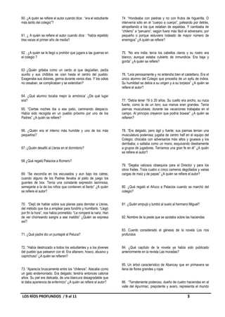 60. ¿A quién se refiere el autor cuando dice: “era el estudiante   74. “Hondeaba con piedras y no con frutos de higuerilla. O
más tardo del colegio”?                                            intervenía sólo en el “cuerpo a cuerpo”, pateando por detrás,
                                                                   atropellando a los que estaban de espaldas. Y cambiaba de
                                                                   “chileno” a “peruano”, según fuera más fácil el adversario, por
61. ¿ A quién se refiere el autor cuando dice : “había repetido    pequeño o porque estuviera rodeado de mayor número de
tres veces el primer año de media?                                 enemigos” ¿A quién se refiere?


62 . ¿A quién se le llegó a prohibir que jugara a las guerras en   75. “No era india; tenía los cabellos claros y su rostro era
el colegio ?                                                       blanco, aunque estaba cubierto de inmundicia. Era baja y
                                                                   gorda” ¿A quién se refiere?

63 ¿Quién gritaba como un cerdo al que degüellan, pedía
auxilio y sus chillidos se oían hasta el centro del pueblo.        76. “Leía penosamente y no entendía bien el castellano. Era el
Exageraba sus dolores, gemía durante varios días. Y los odios      único alumno del Colegio que procedía de un ayllu de indios.
no cesaban, se complicaban y se extendían?                         Su humildad se debía a su origen y a su torpeza” ¿A quién se
                                                                   refiere el autor?

64. ¿Qué alumno tocaba mejor la armónica’ ¿De qué lugar
era?                                                               77. “Debía tener 19 ó 20 años. Su cuello era ancho, su nuca
                                                                   fuerte, como la de un toro; sus manos eran grandes. Tenía
65. “Ciertas noches iba a ese patio, caminando despacio.           piernas musculosas; durante las vacaciones trabajaba en el
Había sido recogida en un pueblo próximo por uno de los            campo. Al principio creyeron que podría boxear” ¿A quién se
Padres” ¿A quién se refiere?                                       refieren?


66. ¿Quién era el interno más humilde y uno de los más             78. “Era delgado, pero ágil y fuerte; sus piernas tenían una
pequeños?                                                          musculatura poderosa; jugaba de centro half en el equipo del
                                                                   Colegio; chocaba con adversarios más altos y gruesos y los
                                                                   derribaba; o saltaba como un mono, esquivando diestramente
67. ¿Quién desafió al Lleras en el dormitorio?                     a grupos de jugadores. Teníamos una gran fe en él” ¿A quién
                                                                   se refiere el autor?

68 ¿Qué regaló Palacios a Romero?
                                                                   79. “Dejaba valiosos obsequios para el Director y para los
                                                                   otros frailes. Traía cuatro o cinco carneros degollados y varias
69. “Se escondía en los excusados y aun bajo los catres,           cargas de maíz y de papas” ¿A quién se refiere el autor?
cuando alguno de los Padres llevaba al patio de juego los
guantes de box. Tenía una constante expresión lacrimosa,
semejante a la de los niños que contienen el llanto” ¿A quién      80. ¿Qué regaló el Añuco a Palacios cuando se marchó del
se refiere el autor?                                               colegio?


70. “Dejó de hablar sobre sus planes para derrotar a Lleras,       81. ¿Quién empujó y tumbó al suelo al hermano Miguel?
del método que iba a emplear para fundirlo y humillarlo. “Llegó
por fin la hora”, nos había prometido: “Le romperé la nariz. Han
de ver chorreando sangre a ese maldito” ¿Quién se expresa          82. Nombre de la peste que se azotaba sobre las haciendas
así?

                                                                   83. Cuento considerado el génesis de la novela Los ríos
71. ¿Qué padre dio un puntapié al Peluca?                          profundos


72. “Había destrozado a todos los estudiantes y a los jóvenes      84. ¿Qué capítulo de la novela ya había sido publicado
del pueblo que pelearon con él. Era altanero, hosco, abusivo y     anteriormente en la revista Las moradas?
caprichoso” ¿A quién se refieren?

                                                                   85. Un árbol característico de Abancay que en primavera se
73. “Aparecía bruscamente entre los “chilenos”. Atacaba como       llena de flores grandes y rojas
un gato endemoniado. Era delgado; tendría entonces catorce
años. Su piel era delicada, de una blancura desagradable que
le daba apariencia de enfermizo” ¿A quién se refiere el autor?     86. “Terrateniente poderoso, dueño de cuatro haciendas en el
                                                                   valle del Apurímac, prepotente y avaro, representa el mundo

LOS RÍOS PROFUNDOS / 9 al 11                                                                                       3
 