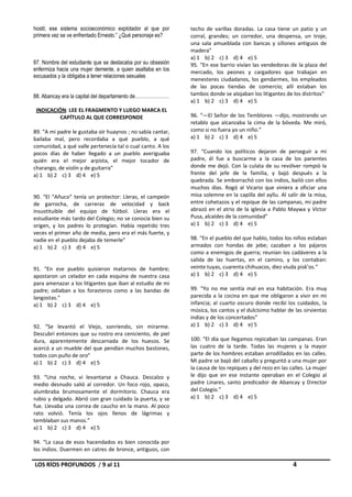 hostil, ese sistema socioeconómico explotador al que por     techo de varillas doradas. La casa tiene un patio y un
primera vez se ve enfrentado Ernesto.” ¿Qué personaje es?    corral, grandes; un corredor, una despensa, un troje,
                                                             una sala amueblada con bancas y sillones antiguos de
                                                             madera”
                                                             a) 1 b) 2 c) 3 d) 4 e) 5
87. Nombre del estudiante que se destacaba por su obsesión   95. “En ese barrio vivían las vendedoras de la plaza del
enfermiza hacia una mujer demente, a quien asaltaba en los   mercado, los peones y cargadores que trabajan en
excusados y la obligaba a tener relaciones sexuales
                                                             menesteres ciudadanos, los gendarmes, los empleados
                                                             de las pocas tiendas de comercio; allí estaban los
88. Abancay era la capital del departamento de…………………        tambos donde se alojaban los litigantes de los distritos”
                                                             a) 1 b) 2 c) 3 d) 4 e) 5
 INDICACIÓN: LEE EL FRAGMENTO Y LUEGO MARCA EL
          CAPÍTULO AL QUE CORRESPONDE                        96. “—El Señor de los Temblores —dijo, mostrando un
                                                             retablo que alcanzaba la cima de la bóveda. Me miró,
89. “A mi padre le gustaba oír huaynos ; no sabía cantar,    como si no fuera yo un niño.”
bailaba mal, pero recordaba a qué pueblo, a qué              a) 1 b) 2 c) 3 d) 4 e) 5
comunidad, a qué valle pertenecía tal o cual canto. A los
pocos días de haber llegado a un pueblo averiguaba           97. “Cuando los políticos dejaron de perseguir a mi
quién era el mejor arpista, el mejor tocador de              padre, él fue a buscarme a la casa de los parientes
charango, de violín y de guitarra”                           donde me dejó. Con la culata de su revólver rompió la
a) 1 b) 2 c) 3 d) 4 e) 5                                     frente del jefe de la familia, y bajó después a la
                                                             quebrada. Se emborrachó con los indios, bailó con ellos
                                                             muchos días. Rogó al Vicario que viniera a oficiar una
90. “El “Añuco” tenía un protector: Lleras, el campeón       misa solemne en la capilla del ayllu. Al salir de la misa,
de garrocha, de carreras de velocidad y back                 entre cohetazos y el repique de las campanas, mi padre
insustituible del equipo de fútbol. Lleras era el            abrazó en el atrio de la iglesia a Pablo Maywa y Víctor
estudiante más tardo del Colegio; no se conocía bien su      Pusa, alcaldes de la comunidad”
origen, y los padres lo protegían. Había repetido tres       a) 1 b) 2 c) 3 d) 4 e) 5
veces el primer año de media, pero era el más fuerte, y
nadie en el pueblo dejaba de temerle”                        98. “En el pueblo del que hablo, todos los niños estaban
a) 1 b) 2 c) 3 d) 4 e) 5                                     armados con hondas de jebe; cazaban a los pájaros
                                                             como a enemigos de guerra; reunían los cadáveres a la
                                                             salida de las huertas, en el camino, y los contaban:
91. “En ese pueblo quisieron matarnos de hambre;             veinte tuyas, cuarenta chihuacos, diez viuda pisk’os.”
apostaron un celador en cada esquina de nuestra casa         a) 1 b) 2 c) 3 d) 4 e) 5
para amenazar a los litigantes que iban al estudio de mi
padre; odiaban a los forasteros como a las bandas de         99. “Yo no me sentía mal en esa habitación. Era muy
langostas.”                                                  parecida a la cocina en que me obligaron a vivir en mi
a) 1 b) 2 c) 3 d) 4 e) 5                                     infancia; al cuarto oscuro donde recibí los cuidados, la
                                                             música, los cantos y el dulcísimo hablar de las sirvientas
                                                             indias y de los concertados”
92. “Se levantó el Viejo, sonriendo, sin mirarme.            a) 1 b) 2 c) 3 d) 4 e) 5
Descubrí entonces que su rostro era ceniciento, de piel
dura, aparentemente descarnada de los huesos. Se             100. “El día que llegamos repicaban las campanas. Eran
acercó a un mueble del que pendían muchos bastones,          las cuatro de la tarde. Todas las mujeres y la mayor
todos con puño de oro”                                       parte de los hombres estaban arrodillados en las calles.
a) 1 b) 2 c) 3 d) 4 e) 5                                     Mi padre se bajó del caballo y preguntó a una mujer por
                                                             la causa de los repiques y del rezo en las calles. La mujer
93. “Una noche, vi levantarse a Chauca. Descalzo y           le dijo que en ese instante operaban en el Colegio al
medio desnudo salió al corredor. Un foco rojo, opaco,        padre Linares, santo predicador de Abancay y Director
alumbraba brumosamente el dormitorio. Chauca era             del Colegio.”
rubio y delgado. Abrió con gran cuidado la puerta, y se      a) 1 b) 2 c) 3 d) 4 e) 5
fue. Llevaba una correa de caucho en la mano. Al poco
rato volvió. Tenía los ojos llenos de lágrimas y
temblaban sus manos.”
a) 1 b) 2 c) 3 d) 4 e) 5

94. “La casa de esos hacendados es bien conocida por
los indios. Duermen en catres de bronce, antiguos, con

LOS RÍOS PROFUNDOS / 9 al 11                                                                             4
 