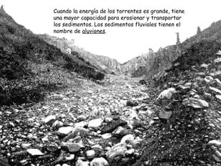 Cuando la energía de los torrentes es grande, tiene una mayor capacidad para erosionar y transportar los sedimentos. Los sedimentos fluviales tienen el nombre de  aluviones . 