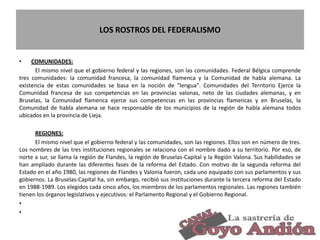 LOS ROSTROS DEL FEDERALISMO
• COMUNIDADES:
El mismo nivel que el gobierno federal y las regiones, son las comunidades. Federal Bélgica comprende
tres comunidades: la comunidad francesa, la comunidad flamenca y la Comunidad de habla alemana. La
existencia de estas comunidades se basa en la noción de "lengua". Comunidades del Territorio Ejerce la
Comunidad francesa de sus competencias en las provincias valonas, neto de las ciudades alemanas, y en
Bruselas, la Comunidad flamenca ejerce sus competencias en las provincias flamencas y en Bruselas, la
Comunidad de habla alemana se hace responsable de los municipios de la región de habla alemana todos
ubicados en la provincia de Lieja.
REGIONES:
El mismo nivel que el gobierno federal y las comunidades, son las regiones. Ellos son en número de tres.
Los nombres de las tres instituciones regionales se relaciona con el nombre dado a su territorio. Por eso, de
norte a sur, se llama la región de Flandes, la región de Bruselas-Capital y la Región Valona. Sus habilidades se
han ampliado durante las diferentes fases de la reforma del Estado. Con motivo de la segunda reforma del
Estado en el año 1980, las regiones de Flandes y Valonia fueron, cada uno equipado con sus parlamentos y sus
gobiernos. La Bruselas-Capital ha, sin embargo, recibió sus instituciones durante la tercera reforma del Estado
en 1988-1989. Los elegidos cada cinco años, los miembros de los parlamentos regionales. Las regiones también
tienen los órganos legislativos y ejecutivos: el Parlamento Regional y el Gobierno Regional.
•
•
10
 