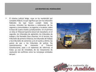 LOS ROSTROS DEL FEDERALISMO
• El sistema judicial belga, «que se ha mantenido por
completo federal, lo que significa que son los tribunales
federales los que hacen cumplir todas las
normas, incluidos los decretos y ordenanzas de las
regiones y comunidades», se organiza, a la postre, sobre
la base de cuatro niveles jurisdiccionales: en el primero
se sitúa el Tribunal Supremo (Court de Cassation); en el
segundo, los tribunales de apelación, los tribunales de
trabajo y las llamadas Cous d’assises; en el tercero, los
tribunales de primera instancia, los tribunales de trabajo
y los tribunales de comercio; y en el cuarto y último, los
jueces de paz y los tribunales de policía. No
mencionaremos de momento al Tribunal
Constitucional, pues a él habremos de referirnos al
tratar, ya casi de inmediato, de los mecanismos de
resolución de conflictos entre las complejas entidades
del país
12
 