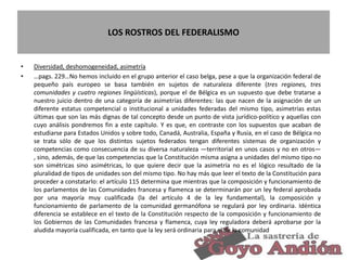LOS ROSTROS DEL FEDERALISMO
• Diversidad, deshomogeneidad, asimetría
• …pags. 229…No hemos incluido en el grupo anterior el caso belga, pese a que la organización federal de
pequeño país europeo se basa también en sujetos de naturaleza diferente (tres regiones, tres
comunidades y cuatro regiones lingüísticas), porque el de Bélgica es un supuesto que debe tratarse a
nuestro juicio dentro de una categoría de asimetrías diferentes: las que nacen de la asignación de un
diferente estatus competencial o institucional a unidades federadas del mismo tipo, asimetrías estas
últimas que son las más dignas de tal concepto desde un punto de vista jurídico-político y aquellas con
cuyo análisis pondremos fin a este capítulo. Y es que, en contraste con los supuestos que acaban de
estudiarse para Estados Unidos y sobre todo, Canadá, Australia, España y Rusia, en el caso de Bélgica no
se trata sólo de que los distintos sujetos federados tengan diferentes sistemas de organización y
competencias como consecuencia de su diversa naturaleza —territorial en unos casos y no en otros—
, sino, además, de que las competencias que la Constitución misma asigna a unidades del mismo tipo no
son simétricas sino asimétricas, lo que quiere decir que la asimetría no es el lógico resultado de la
pluralidad de tipos de unidades son del mismo tipo. No hay más que leer el texto de la Constitución para
proceder a constatarlo: el artículo 115 determina que mientras que la composición y funcionamiento de
los parlamentos de las Comunidades francesa y flamenca se determinarán por un ley federal aprobada
por una mayoría muy cualificada (la del artículo 4 de la ley fundamental), la composición y
funcionamiento de parlamento de la comunidad germanófona se regulará por ley ordinaria. Idéntica
diferencia se establece en el texto de la Constitución respecto de la composición y funcionamiento de
los Gobiernos de las Comunidades francesa y flamenca, cuya ley reguladora deberá aprobarse por la
aludida mayoría cualificada, en tanto que la ley será ordinaria para el de la comunidad
13
 