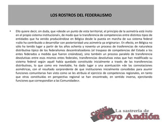 LOS ROSTROS DEL FEDERALISMO
• Ello quiere decir, sin duda, que «desde un punto de vista territorial, el principio de la asimetría está ínsito
en el propio sistema institucional», de modo que la transferencia de competencias entre distintos tipos de
entidades que ha venido produciéndose en Bélgica desde la puesta en marcha de sus sistema federal
«sólo ha contribuido a desarrollar con posterioridad una asimetría ya originaria». En efecto, en Bélgica no
sólo ha tenido lugar a partir de los años ochenta y noventa un proceso de trasferencias de naturaleza
distributiva típico de los federalismos descentralizadores (el traspaso de competencias del Estado a los
entes federados a medida que fueron creándose), sino también un proceso paralelo de transferencia
devolutivas entre esos mismos entes federales, transferencias devolutivas estas que han modificado su
sistema federal según aquél había quedado constituido inicialmente a través de las transferencias
distributivas, lo que como era inevitable, ha dado lugar a una acentuación «de las connotaciones
asimétricas, con el resultado sorprendente de que instituciones inicialmente concebidas para asumir
funciones comunitarias han visto como se les atribuía el ejercicio de competencias regionales, en tanto
que otras constituidas en perspectiva regional se han encontrado, en sentido inverso, ejercitando
funciones que correspondían a las Comunidades».
15
 