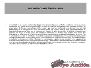 LOS ROSTROS DEL FEDERALISMO
• En realidad, ni la peculiar problemática belga ni los diversos tipos de conflictos suscitados por los sucesivos
referéndums en Quebec resultan comprensibles sin tener en cuenta el hecho esencial que supone la existencia en
ambos países de fuerzas nacionalistas. Así las cosas, y por más que a ello habremos de referirnos con más
detenimiento en el epílogo de esta obra, no cabe duda de que un dato esencial en el funcionamiento de los
sistemas federales viene dado por la existencia en algunos de ellos de partidos de ámbito no estatal que,
expresión en mayor o menor grado de elementos identitarios de diverso tipo, acaban ellos mimos por
desempeñar un papel esencial en la construcción )o en la invención) de la propia identidad de esos territorios y en
su utilización al servicio de estrategias de carácter secesionista contradictorias, por su propia naturaleza, con la
finalidad que da sentido último al federalismo. Tampoco parece discutible, en la misma línea, que está realidad se
ha traducido en los casos de Bélgica y Canadá y en el propio caso español, al que nos referiremos seguidamente,
en asimetrías constitucionales y/o políticas de diverso tipo a través de las cuales ha pretendido buscarse acomodo
en el contexto de un Estado-nación a las referidas identidades, asimetrías que tiendan, por lo demás, a introducir
serias dosis de complejidad en el funcionamiento de tales Estados
17
 