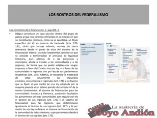 LOS ROSTROS DEL FEDERALISMO
Los elementos de la financiacion. (…pag.303…).
• Bélgica constituye un caso peculiar dentro del grupo de
países al que nos venimos refiriendo en la medida en que
su Constitución contiene, como ya se apuntaba, un título
específico (el V) en materia de hacienda (arts. 170-
181), título que incluye además, normas de cierta
relevancia desde el punto de vista del sistema de la
financiación federal: las más fundamental consiste en que
se procede a territorializar el principio de legalidad
tributaria, que, además de a las provincias y
municipios, afecta al Estado, a las comunidades y a las
regiones, de forma que no podrá establecerse ningún
impuesto a favor del Estado sino por ley, ni a favor de las
comunidades o regiones sino por ley de sus parlamentos
respectivos (art. 170). Además, se establece la necesidad
de votar anualmente los impuestos
estatales, comunitarios o regionales (art. 171) y se dispone
que se fijará: a) por medio de una ley adoptada por la
mayoría prevista en el último párrafo del artículo 4º de la
norma fundamental, el sistema de financiación para las
comunidades francesa y flamenca, quedando facultados
los parlamentos de esas comunidades para regular por ley
el destino de sus ingresos (art. 175) y el sistema de
financiación para las regiones, que determinarán
igualmente el destino de sus ingresos (art. 177); y b) por
medio de una ley ordinaria, el sistema de financiación de
la comunidad de habla alemana, cuyo parlamento decidirá
el destino de sus ingresos (art. 176).
18
 