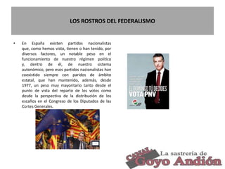 LOS ROSTROS DEL FEDERALISMO
• En España existen partidos nacionalistas
que, como hemos visto, tienen o han tenido, por
diversos factores, un notable peso en el
funcionamiento de nuestro régimen político
y, dentro de él, de nuestro sistema
autonómico, pero esos partidos nacionalistas han
coexistido siempre con paridos de ámbito
estatal, que han mantenido, además, desde
1977, un peso muy mayoritario tanto desde el
punto de vista del reparto de los votos como
desde la perspectiva de la distribución de los
escaños en el Congreso de los Diputados de las
Cortes Generales.
20
 