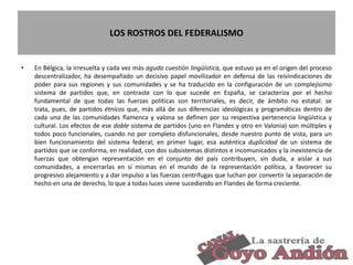 LOS ROSTROS DEL FEDERALISMO
• En Bélgica, la irresuelta y cada vez más aguda cuestión lingüística, que estuvo ya en el origen del proceso
descentralizador, ha desempañado un decisivo papel movilizador en defensa de las reivindicaciones de
poder para sus regiones y sus comunidades y se ha traducido en la configuración de un complejísimo
sistema de partidos que, en contraste con lo que sucede en España, se caracteriza por el hecho
fundamental de que todas las fuerzas políticas son territoriales, es decir, de ámbito no estatal: se
trata, pues, de partidos étnicos que, más allá de sus diferencias ideológicas y programáticas dentro de
cada una de las comunidades flamenca y valona se definen por su respectiva pertenencia lingüística y
cultural. Los efectos de ese doble sistema de partidos (uno en Flandes y otro en Valonia) son múltiples y
todos poco funcionales, cuando no por completo disfuncionales, desde nuestro punto de vista, para un
bien funcionamiento del sistema federal; en primer lugar, esa auténtica duplicidad de un sistema de
partidos que se conforma, en realidad, con dos subsistemas distintos e incomunicados y la inexistencia de
fuerzas que obtengan representación en el conjunto del país contribuyen, sin duda, a aislar a sus
comunidades, a encerrarlas en sí mismas en el mundo de la representación política, a favorecer su
progresivo alejamiento y a dar impulso a las fuerzas centrífugas que luchan por convertir la separación de
hecho en una de derecho, lo que a todas luces viene sucediendo en Flandes de forma creciente.
21
 