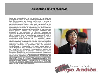 LOS ROSTROS DEL FEDERALISMO
• Pero las consecuencias de un sistema de partidos sin
parangón en Europa se dejan sentir igualmente en el ámbito
del funcionamiento del sistema institucional. Y es que la
etnicidad intrínseca de los partidos belgas viene complicando
extraordinariamente, desde hace años, la gestión de las
instituciones estatales, pues el hecho de que los partidos
compitan sólo en una de las regiones del país, asociada a una
fórmula electoral proporcional, imposibilita, al final, que una
fuerza política obtenga una mayoría suficiente para
gobernar, lo que determina la constante presencia de
ejecutivos de coalición, en los que habitualmente participan
varios partidos, con la particularidad añadida de que la
Constitución exige que el Consejo de ministros, que ha de
componerse como máximo de 15 miembros, deberá
contar, con la excepción en su caso del primer ministro, de
tantos miembros de expresión francesa como de expresión
neerlandesa (art. 99). Esa situación, realmente
compleja, alcanzaría su paroxismo tras las elecciones
legislativas de 13 de junio de 2010. Y ello porque sólo a la
altura de julio de 2011, cuando el país llevaba más de un año
en situación de interinidad gubernamental, fueron los
partidos belgas capaces de comenzar a sentar las bases para la
formación del ejecutivo de coalición que debería haber salido
de los comicios referidos. La solución no llegaría, en todo
caso, sino a comienzos de diciembre con la formación del
ejecutivo presidido por Elio di Rupo, el primer francófono en
presidir el Consejo de Ministros desde principios de los años
ochenta del siglo pasado, y tras 541 días sin Gobierno, algo
insólito en cualquier democracia parlamentaria occidental
desde el final de la II Guerra Mundial.
23
 