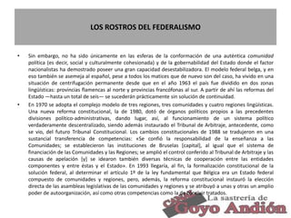 LOS ROSTROS DEL FEDERALISMO
• Sin embargo, no ha sido únicamente en las esferas de la conformación de una auténtica comunidad
política (es decir, social y culturalmente cohesionada) y de la gobernabilidad del Estado donde el factor
nacionalistas ha demostrado poseer una gran capacidad desestabilizadora. El modelo federal belga, y en
eso también se asemeja al español, pese a todos los matices que de nuevo son del caso, ha vivido en una
situación de centrifugación permanente desde que en el año 1963 el país fue dividido en dos zonas
lingüísticas: provincias flamencas al norte y provincias francófonas al sur. A partir de ahí las reformas del
Estado —hasta un total de seis— se sucederán prácticamente sin solución de continuidad.
• En 1970 se adopta el complejo modelo de tres regiones, tres comunidades y cuatro regiones lingüísticas.
Una nueva reforma constitucional, la de 1980, dotó de órganos políticos propios a las precedentes
divisiones político-administrativas, dando lugar, así, al funcionamiento de un sistema político
verdaderamente descentralizado, siendo además instaurado el Tribunal de Arbitraje, antecedente, como
se vio, del futuro Tribunal Constitucional. Los cambios constitucionales de 1988 se tradujeron en una
sustancial transferencia de competencias: «Se confió la responsabilidad de la enseñanza a las
Comunidades; se establecieron las instituciones de Bruselas [capital], al igual que el sistema de
financiación de las Comunidades y las Regiones; se amplió el control conferido al Tribunal de Arbitraje y las
causas de apelación [y] se idearon también diversas técnicas de cooperación entre las entidades
componentes y entre éstas y el Estado». En 1993 llegaría, al fin, la formalización constitucional de la
solución federal, al determinar el artículo 1º de la ley fundamental que Bélgica era un Estado federal
compuesto de comunidades y regiones, pero, además, la reforma constitucional instauró la elección
directa de las asambleas legislativas de las comunidades y regiones y se atribuyó a unas y otras un amplio
poder de autoorganización, así como otras competencias como la de concluir tratados.
24
 