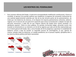 LOS ROSTROS DEL FEDERALISMO
• Esas sucesivas reformas del Estado, a través de la correspondiente modificación constitucional, «fueron el
resultado, en general, de acuerdos políticos que establecían el programa de renovación institucional de
una coalición gubernamental sostenida por más de las dos terceras partes de los parlamentarios», de
modo que «los Gobiernos de entonces, al no disponer de mayorías parlamentarias suficientes, debieron
negociar con el concurso de una parte de la oposición para revisar la Constitución y adoptar las leyes de
ejecución necesarias»; y todo ello sin que ninguna reforma del Estado fuera «jamás sometida a la
aprobación popular». Dicho en otras palabras, los partidos territoriales belgas, pensando mucho más
(cuando no únicamente) en sus intereses y en los de las regiones que cada uno de ellos representaba que
en el interés general del Estado, iban a verse forzados de forma progresiva a garantizar la estabilidad del
Gobierno central a base de acordar un imparable proceso de centrifugación, lo que, además de
mostrar, salvadas todas las distancias, un notable paralelismo con el proceso español, ejemplifica bien a
las claras los efectos políticos del factor nacionalista.
25
 