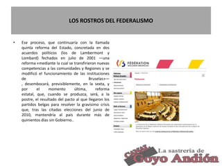 LOS ROSTROS DEL FEDERALISMO
• Ese proceso, que continuaría con la llamada
quinta reforma del Estado, concretada en dos
acuerdos políticos (los de Lambermont y
Lombard) fechados en julio de 2001 —una
reforma «mediante la cual se transfirieron nuevas
competencias a las comunidades y Regiones y se
modificó el funcionamiento de las instituciones
de Bruselas»—
, desembocará, previsiblemente, en la sexta, y
por el momento última, reforma
estatal, que, cuando se produzca, será, a la
postre, el resultado del pacto al que llegaron los
partidos belgas para resolver la gravísimo crisis
que, tras las citadas elecciones del junio de
2010, mantendría al país durante más de
quinientos días sin Gobierno..
26
 