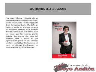 LOS ROSTROS DEL FEDERALISMO
27
Esta sexta reforma, calificada por el
presidente del Partido Liberal francófono,
Charles Michel, como «la más importante
desde la Segunda Guerra Mundial», se
traducirá, según los acuerdos cerrados
por los paridos pactantes, en un aumento
de la descentralización en el ámbito fiscal
(de modo que las regiones podrán
recaudar directamente una parte del
impuesto sobre la renta), en una
regionalización parcial de los subsidios
familiares y del código de circulación, así
como en diversas transferencias en
materia de salud y política de empleo
 
