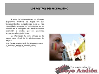 LOS ROSTROS DEL FEDERALISMO
A modo de introducción en las primeras
diapositivas mostrare los mapas con sus
correspondientes competencias tanto de las
comunidades como de las regiones que no se
incluyen en el libro pero creía necesaria como
aclaración a efectos que nos podamos
acercarnos a la realidad belga.
La información ha sido extraída de la
pagina web oficial de la Administración de
Bélgica:
http://www.belgium.be/fr/la_belgique/pouvoir
s_publics/la_belgique_federale/Carte/
3
 