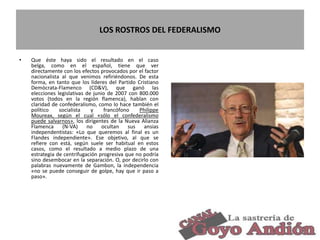LOS ROSTROS DEL FEDERALISMO
• Que éste haya sido el resultado en el caso
belga, como en el español, tiene que ver
directamente con los efectos provocados por el factor
nacionalista al que venimos refiriéndonos. De esta
forma, en tanto que los líderes del Partido Cristiano
Demócrata-Flamenco (CD&V), que ganó las
elecciones legislativas de junio de 2007 con 800.000
votos (todos en la región flamenca), hablan con
claridad de confederalismo, como lo hace también el
político socialista y francófono Philippe
Moureax, según el cual «sólo el confederalismo
puede salvarnos», los dirigentes de la Nueva Alianza
Flamenca (N-VA) no ocultan sus ansias
independentistas: «Lo que queremos al final es un
Flandes independiente». Ese objetivo, al que se
refiere con está, según suele ser habitual en estos
casos, como el resultado a medio plazo de una
estrategia de centrifugación progresiva que no podría
sino desembocar en la separación. O, por decirlo con
palabras nuevamente de Gambon, la independencia
«no se puede conseguir de golpe, hay que ir paso a
paso».
31
 