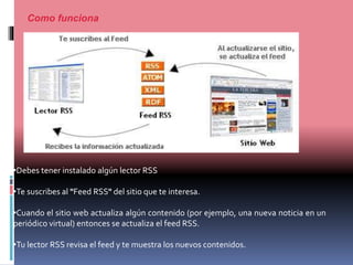 Como funciona
•Debes tener instalado algún lector RSS
•Te suscribes al "Feed RSS" del sitio que te interesa.
•Cuando el sitio web actualiza algún contenido (por ejemplo, una nueva noticia en un
periódico virtual) entonces se actualiza el feed RSS.
•Tu lector RSS revisa el feed y te muestra los nuevos contenidos.
 