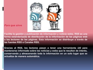 Para que sirve
Facilita la gestión y publicación de información y noticia webs. RSS es una
forma estandarizada de distribución de la información de las páginas web
a los lectores de las páginas. Esta información se distribuye a través de
las fuentes RSS o Canales RSS.
Gracias al RSS, los lectores pasan a tener una herramienta útil para
mantenerse informado sobre las noticias y webs que le resultan de interés,
conservando y almacenando toda la información en un solo lugar que se
actualiza de manera automática.
 