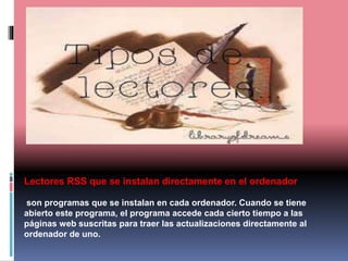 Lectores RSS que se instalan directamente en el ordenador
son programas que se instalan en cada ordenador. Cuando se tiene
abierto este programa, el programa accede cada cierto tiempo a las
páginas web suscritas para traer las actualizaciones directamente al
ordenador de uno.
 