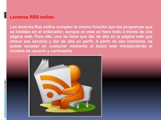 Lectores RSS online:
Los lectores Rss online cumplen la misma función que los programas que
se instalan en el ordenador, aunque en este se hace todo a través de una
página web. Para ello, uno se tiene que dar de alta en la página web que
ofrece ese servicio y dar de alta un perfil. A partir de ese momento, se
puede acceder en cualquier momento al lector web introduciendo el
nombre de usuario y contraseña.
 