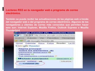 Lectores RSS en tu navegador web o programa de correo
electrónico.
También se puede recibir las actualizaciones de las páginas web a través
del navegador web o del programa de correo electrónico. Algunos de los
navegadores y clientes de correo más conocidos que permiten hacer
esto son: internet Explorer, Mozilla Firefox, Outlook Express o Mozilla
Thunderbird
 