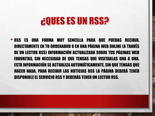 ¿QUES ES UN RSS?
• RSS ES UNA FORMA MUY SENCILLA PARA QUE PUEDAS RECIBIR,
DIRECTAMENTE EN TU ORDENADOR O EN UNA PÁGINA WEB ONLINE (A TRAVÉS
DE UN LECTOR RSS) INFORMACIÓN ACTUALIZADA SOBRE TUS PÁGINAS WEB
FAVORITAS, SIN NECESIDAD DE QUE TENGAS QUE VISITARLAS UNA A UNA.
ESTA INFORMACIÓN SE ACTUALIZA AUTOMÁTICAMENTE, SIN QUE TENGAS QUE
HACER NADA. PARA RECIBIR LAS NOTICIAS RSS LA PÁGINA DEBERÁ TENER
DISPONIBLE EL SERVICIO RSS Y DEBERÁS TENER UN LECTOR RSS.
 