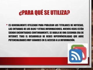 ¿PARA QUÉ SE UTILIZA?
• ES GENERALMENTE UTILIZADO PARA PUBLICAR LOS TITULARES DE NOTICIAS,
LAS ENTRADAS DE LOS BLOG Y OTRAS INFORMACIONES. NUEVOS USOS ESTÁN
SIENDO ENCONTRADOS CONTINUAMENTE. SE HABLA DE UNA SEGUNDA ERA DE
INTERNET, TRAS EL DESARROLLO DE REDES HIPERVÍNCULADAS QUE ABRE
POTENCIALIDADES MUY GRANDES EN EL ACCESO A LA INFORMACIÓN.
 
