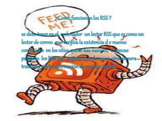 ¿ Como funcionan los RSS ?
se debe tener en el, ordenador un lector RSS que es como un
lector de correo que verifica la existencia d e nuevos
contenidos en los sitios que te has suscrito, en pocas
palabras losRSS son paginas que de una u otramanera
traducen ciertainformación de nuestro interés