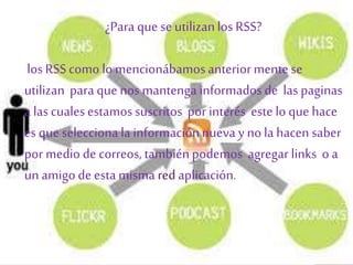 ¿Paraque se utilizanlos RSS?
los RSScomo lo mencionábamosanteriormente se
utilizan para que nos mantenga informadosde las paginas
a las cualesestamossuscritos por interés este lo que hace
es que selecciona la informaciónnueva y no la hacen saber
por medio de correos, tambiénpodemos agregar links o a
un amigode esta misma red aplicación.